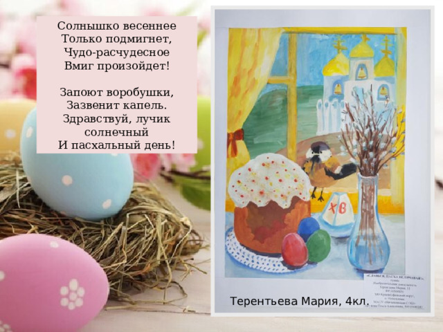 Солнышко весеннее Только подмигнет, Чудо-расчудесное Вмиг произойдет! Запоют воробушки, Зазвенит капель. Здравствуй, лучик солнечный И пасхальный день! Терентьева Мария, 4кл. 
