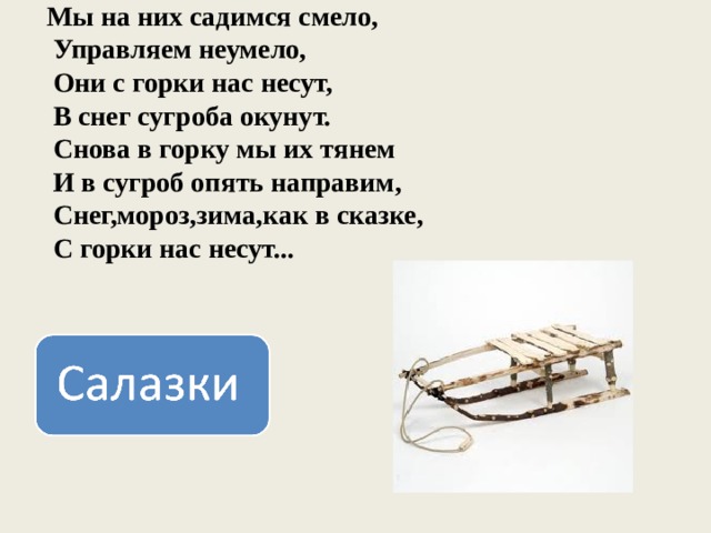 Мы на них садимся смело,  Управляем неумело,  Они с горки нас несут,  В снег сугроба окунут.  Снова в горку мы их тянем  И в сугроб опять направим,  Снег,мороз,зима,как в сказке,  С горки нас несут... 