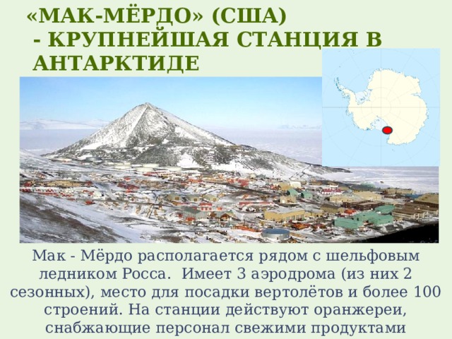  «Мак-Мёрдо» (США)  - крупнейшая станция в  Антарктиде Мак - Мёрдо располагается рядом с шельфовым ледником Росса.  Имеет 3 аэродрома (из них 2 сезонных), место для посадки вертолётов и более 100 строений. На станции действуют оранжереи, снабжающие персонал свежими продуктами 