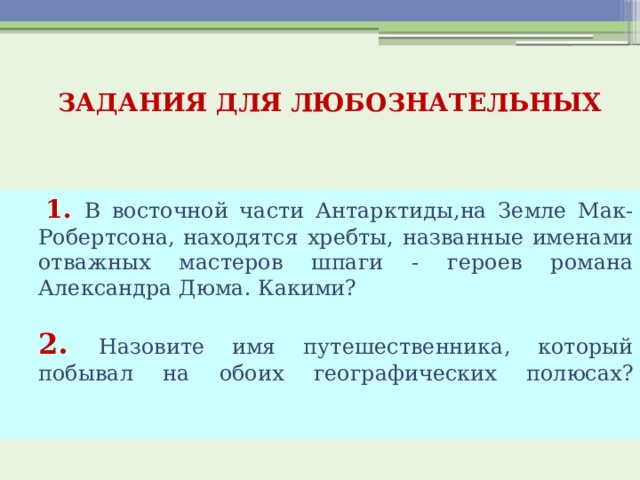  ЗАДАНИЯ ДЛЯ ЛЮБОЗНАТЕЛЬНЫХ     1. В восточной части Антарктиды,на Земле Мак-Робертсона, находятся хребты, названные именами отважных мастеров шпаги - героев романа Александра Дюма. Какими?  2. Назовите имя путешественника, который побывал на обоих географических полюсах?    