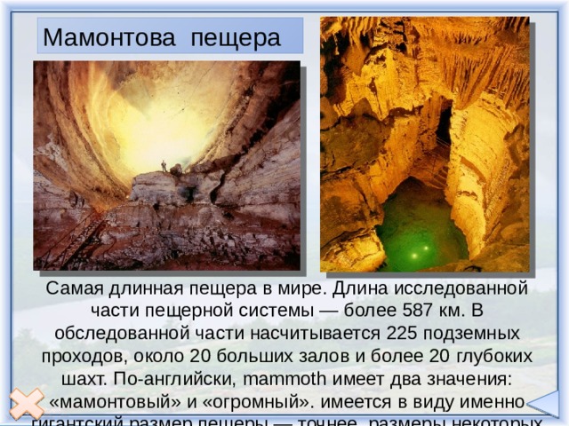 Основной каньон протянулся на 365 км. в длину и достигает примерно 29 км. в самой широкой части. Его глубина в отдельных местах доходит до 1,6 км. Не существует ни одного моста через ущелье, и желающий перебраться из Норт-Рим-Хедквотерс в расположенный на южном берегу поселок Гранд-Каньон - а расстояние между ними по прямой, через каньон, не превышает 19 км, - будет вынужден преодолеть более 322 км. Мамонтова пещера Самая длинная пещера в мире. Длина исследованной части пещерной системы — более 587 км. В обследованной части насчитывается 225 подземных проходов, около 20 больших залов и более 20 глубоких шахт. По-английски, mammoth имеет два значения: «мамонтовый» и «огромный». имеется в виду именно гигантский размер пещеры — точнее, размеры некоторых проходов и залов около её входа. 