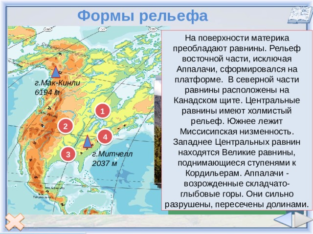 Формы рельефа На поверхности материка преобладают равнины. Рельеф восточной части, исключая Аппалачи, сформировался на платформе.  В северной части равнины расположены на Канадском щите. Центральные равнины имеют холмистый рельеф. Южнее лежит Миссисипская низменность. Западнее Центральных равнин находятся Великие равнины, поднимающиеся ступенями к Кордильерам. Аппалачи - возрожденные складчато-глыбовые горы. Они сильно разрушены, пересечены долинами. г. Мак-Кинли 6 194 м – высочайшая точка Великие равнины Центральные равнины Аппалачи Миссисипская низменность 2 1 3 4 г.Мак-Кинли 6194 м 1 2 4 3 г.Митчелл 2037 м 