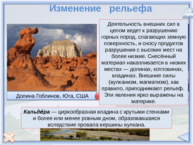  Изменение рельефа Деятельность внешних сил в целом ведет к разрушению горных пород, слагающих земную поверхность, и сносу продуктов разрушения с высоких мест на более низкие. Снесённый материал накапливается в низких местах — долинах, котловинах, впадинах. Внешние силы (вулканизм, магматизм), как правило, приподнимают рельеф. Эти явления ярко выражены на материке.  Самый высокий вулкан материка – Орисаба, Мексика  Пейзажная природная арка из песчаника, штат Юта, США  Каньон Брайс штат Юта, США  Попокатепетль,Мексика  Гранд-Каньон, США  В улкан Св.Елены, 1980 г.  Долина Гоблинов, Юта, США  Йеллоустонская кальдера Кальде́ра — циркообразная впадина с крутыми стенками и более или менее ровным дном, образовавшаяся вследствие провала вершины вулкана. внешние силы внутренние силы 