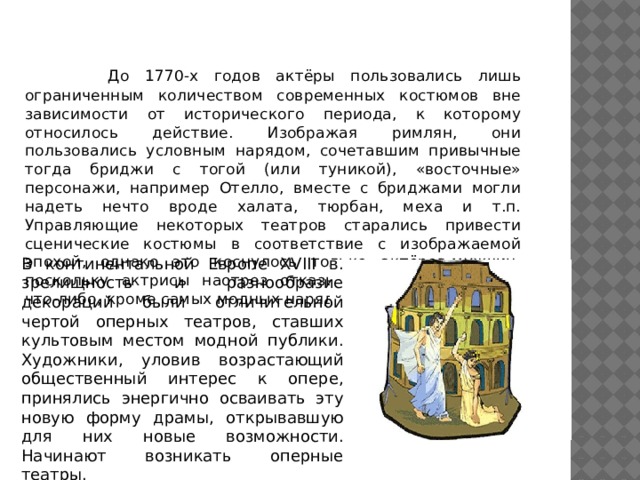   До 1770-х годов актёры пользовались лишь ограниченным количеством современных костюмов вне зависимости от исторического периода, к которому относилось действие. Изображая римлян, они пользовались условным нарядом, сочетавшим привычные тогда бриджи с тогой (или туникой), «восточные» персонажи, например Отелло, вместе с бриджами могли надеть нечто вроде халата, тюрбан, меха и т.п. Управляющие некоторых театров старались привести сценические костюмы в соответствие с изображаемой эпохой, однако это коснулось только актёров-мужчин, поскольку актрисы наотрез отказывались одеваться во что-либо, кроме самых модных нарядов в сезоне. В континентальной Европе XVIII в. зрелищность и разнообразие декораций были отличительной чертой оперных театров, ставших культовым местом модной публики. Художники, уловив возрастающий общественный интерес к опере, принялись энергично осваивать эту новую форму драмы, открывавшую для них новые возможности. Начинают возникать оперные театры. 