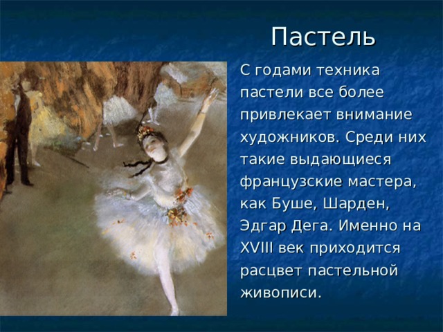  Пастель С годами техника пастели все более привлекает внимание художников. Среди них такие выдающиеся французские мастера, как Буше, Шарден, Эдгар Дега. Именно на XVIII век приходится расцвет пастельной живописи. 