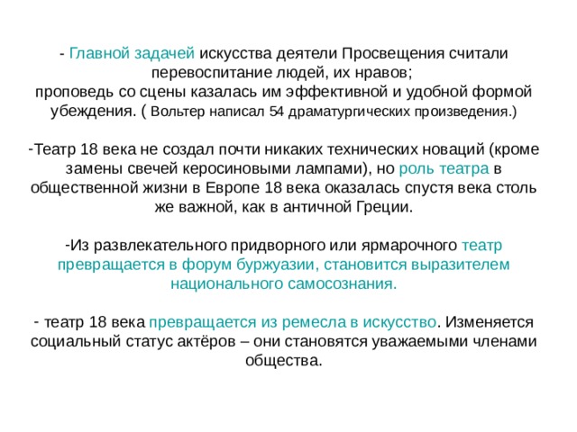 - Главной задачей искусства деятели Просвещения считали перевоспитание людей, их нравов; проповедь со сцены казалась им эффективной и удобной формой убеждения. ( Театр 18 века не создал почти никаких технических новаций (кроме замены свечей керосиновыми лампами), но роль театра в общественной жизни в Европе 18 века оказалась спустя века столь же важной, как в античной Греции.  Из развлекательного придворного или ярмарочного театр превращается в форум буржуазии, становится выразителем национального самосознания.  театр 18 века превращается из ремесла в искусство . Изменяется социальный статус актёров – они становятся уважаемыми членами общества. 