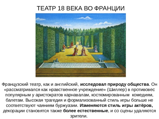 ТЕАТР 18 ВЕКА ВО ФРАНЦИИ Французский театр, как и английский, исследовал природу общества . Он «рассматривался как нравственное учреждение» (Шиллер) в противовес популярным у аристократов карнавалам, костюмированным комедиям, балетам. Высокая трагедия и формализованный стиль игры больше не соответствуют чаяниям буржуазии. Изменяются стиль игры актёров, декорации становятся также более естественные , и со сцены удаляются зрители. 