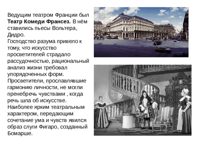 Ведущим театром Франции был Театр Комеди Франсез. В нём ставились пьесы Вольтера, Дидро. Господство разума привело к тому, что искусство просветителей страдало рассудочностью, рациональный анализ жизни требовал упорядоченных форм. Просветители, прославлявшие гармонию личности, не могли пренебречь чувствами , когда речь шла об искусстве. Наиболее ярким театральным характером, передающим сочетание ума и чувств явился образ слуги Фигаро, созданный Бомарше. 