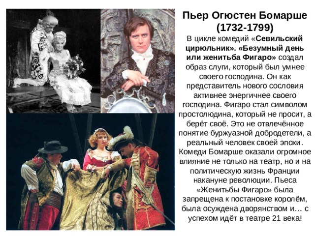 Пьер Огюстен Бомарше (1732-1799) В цикле комедий « Севильский цирюльник». «Безумный день или женитьба Фигаро» создал образ слуги, который был умнее своего господина. Он как представитель нового сословия активнее энергичнее своего господина. Фигаро стал символом простолюдина, который не просит, а берёт своё. Это не отвлечённое понятие буржуазной добродетели, а реальный человек своей эпохи. Комеди Бомарше оказали огромное влияние не только на театр, но и на политическую жизнь Франции накануне революции. Пьеса «Женитьбы Фигаро» была запрещена к постановке королём, была осуждена дворянством и… с успехом идёт в театре 21 века! 