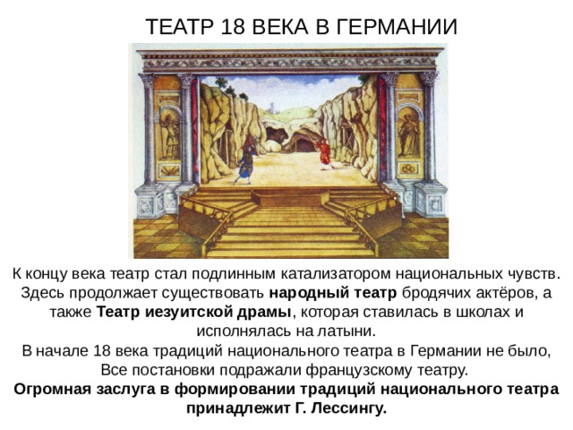 ТЕАТР 18 ВЕКА В ГЕРМАНИИ К концу века театр стал подлинным катализатором национальных чувств. Здесь продолжает существовать народный театр бродячих актёров, а также Театр иезуитской драмы , которая ставилась в школах и исполнялась на латыни. В начале 18 века традиций национального театра в Германии не было, Все постановки подражали французскому театру. Огромная заслуга в формировании традиций национального театра принадлежит Г. Лессингу. 