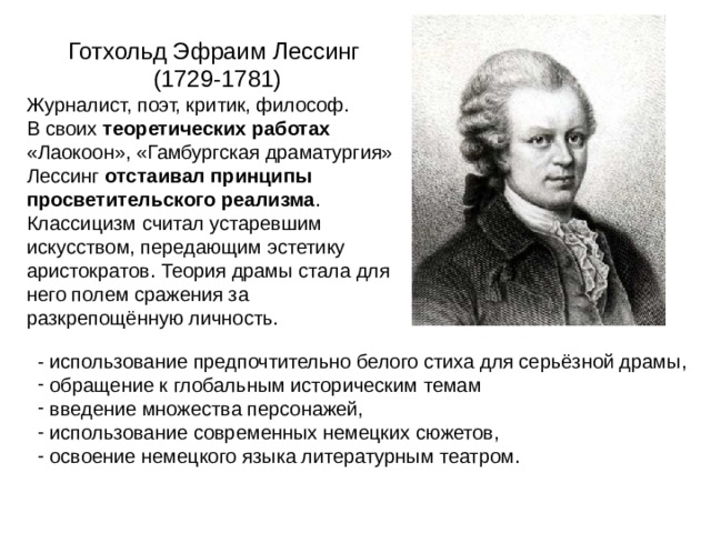 Готхольд Эфраим Лессинг  (1729-1781) Журналист, поэт, критик, философ. В своих теоретических работах  «Лаокоон», «Гамбургская драматургия» Лессинг отстаивал принципы просветительского реализма . Классицизм считал устаревшим искусством, передающим эстетику аристократов. Теория драмы стала для него полем сражения за разкрепощённую личность. - использование предпочтительно белого стиха для серьёзной драмы,  обращение к глобальным историческим темам  введение множества персонажей,  использование современных немецких сюжетов,  освоение немецкого языка литературным театром. 