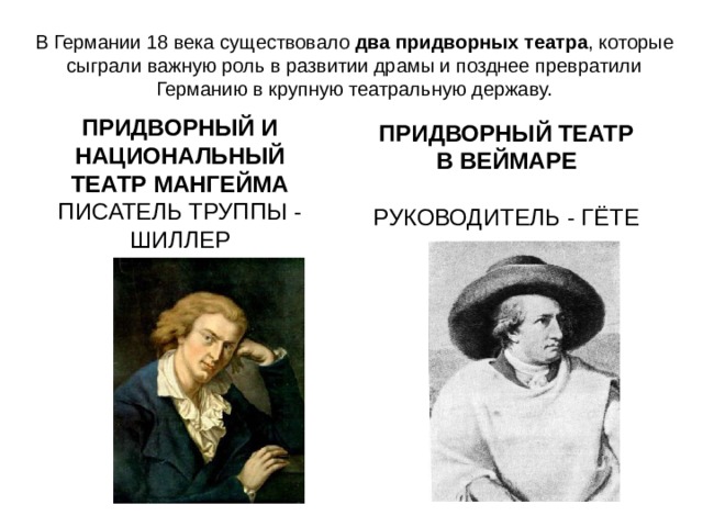 В Германии 18 века существовало два придворных театра , которые сыграли важную роль в развитии драмы и позднее превратили Германию в крупную театральную державу. ПРИДВОРНЫЙ И НАЦИОНАЛЬНЫЙ ТЕАТР МАНГЕЙМА ПИСАТЕЛЬ ТРУППЫ - ШИЛЛЕР ПРИДВОРНЫЙ ТЕАТР В ВЕЙМАРЕ  РУКОВОДИТЕЛЬ - ГЁТЕ 