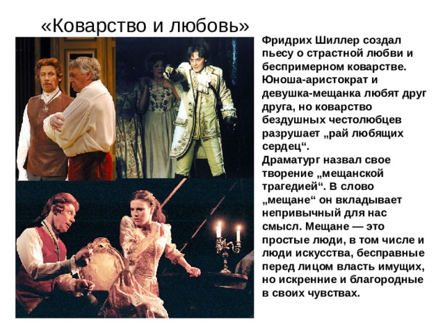 «Коварство и любовь» Фридрих Шиллер создал пьесу о страстной любви и беспримерном коварстве. Юноша-аристократ и девушка-мещанка любят друг друга, но коварство бездушных честолюбцев разрушает „рай любящих сердец“. Драматург назвал свое творение „мещанской трагедией“. В слово „мещане“ он вкладывает непривычный для нас смысл. Мещане — это простые люди, в том числе и люди искусства, бесправные перед лицом власть имущих, но искренние и благородные в своих чувствах. 