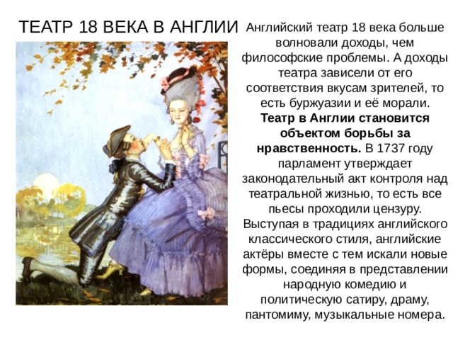 ТЕАТР 18 ВЕКА В АНГЛИИ Английский театр 18 века больше волновали доходы, чем философские проблемы. А доходы театра зависели от его соответствия вкусам зрителей, то есть буржуазии и её морали. Театр в Англии становится объектом борьбы за нравственность. В 1737 году парламент утверждает законодательный акт контроля над театральной жизнью, то есть все пьесы проходили цензуру. Выступая в традициях английского классического стиля, английские актёры вместе с тем искали новые формы, соединяя в представлении народную комедию и политическую сатиру, драму, пантомиму, музыкальные номера. 