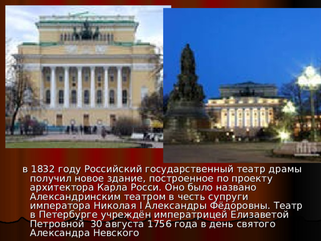  в 1832 году Российский государственный театр драмы получил новое здание, построенное по проекту архитектора Карла Росси. Оно было названо Александринским театром в честь супруги императора Николая I Александры Фёдоровны. Театр в Петербурге учреждён императрицей Елизаветой Петровной 30 августа 1756 года в день святого Александра Невского 