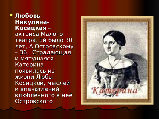 Любовь Никулина-Косицкая –актриса Малого театра. Ей было 30 лет, А.Островскому – 36. Страдающая и мятущаяся Катерина появилась из жизни Любы Косицкой, мыслей и впечатлений влюблённого в неё Островского 