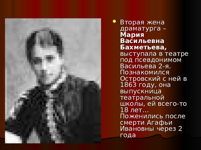 Вторая жена драматурга – Мария Васильевна Бахметьева, выступала в театре под псевдонимом Васильева 2-я. Познакомился Островский с ней в 1863 году, она выпускница театральной школы, ей всего-то 18 лет… Поженились после смерти Агафьи Ивановны через 2 года 
