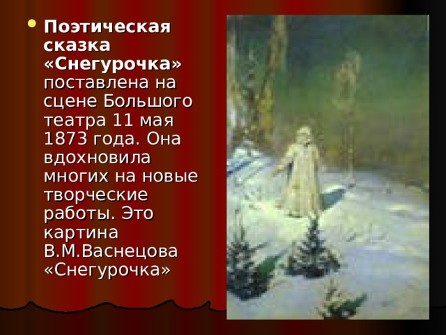 Поэтическая сказка «Снегурочка» поставлена на сцене Большого театра 11 мая 1873 года. Она вдохновила многих на новые творческие работы. Это картина В.М.Васнецова «Снегурочка» 