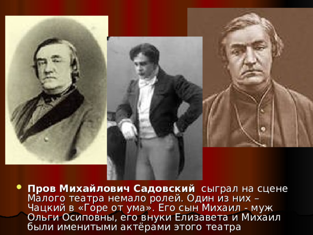Пров Михайлович Садовский сыграл на сцене Малого театра немало ролей. Один из них – Чацкий в «Горе от ума». Его сын Михаил - муж Ольги Осиповны, его внуки Елизавета и Михаил были именитыми актёрами этого театра 