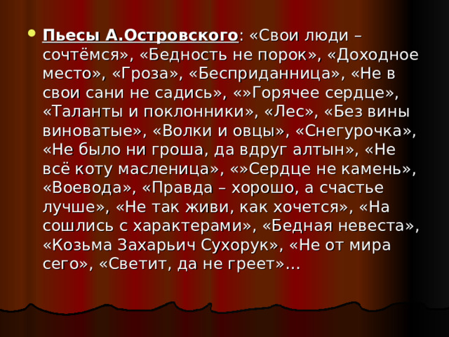 Пьесы А.Островского : «Свои люди – сочтёмся», «Бедность не порок», «Доходное место», «Гроза», «Бесприданница», «Не в свои сани не садись», «»Горячее сердце», «Таланты и поклонники», «Лес», «Без вины виноватые», «Волки и овцы», «Снегурочка», «Не было ни гроша, да вдруг алтын», «Не всё коту масленица», «»Сердце не камень», «Воевода», «Правда – хорошо, а счастье лучше», «Не так живи, как хочется», «На сошлись с характерами», «Бедная невеста», «Козьма Захарьич Сухорук», «Не от мира сего», «Светит, да не греет»… 