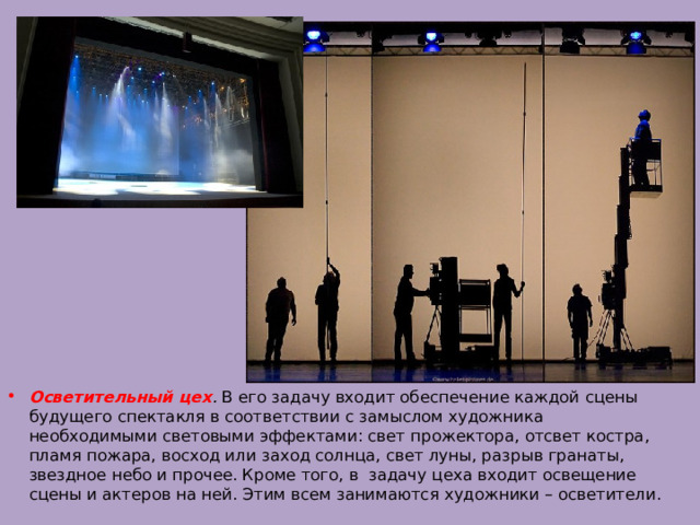 Осветительный цех . В его задачу входит обеспечение каждой сцены будущего спектакля в соответствии с замыслом художника необходимыми световыми эффектами: свет прожектора, отсвет костра, пламя пожара, восход или заход солнца, свет луны, разрыв гранаты, звездное небо и прочее. Кроме того, в задачу цеха входит освещение сцены и актеров на ней. Этим всем занимаются художники – осветители. 