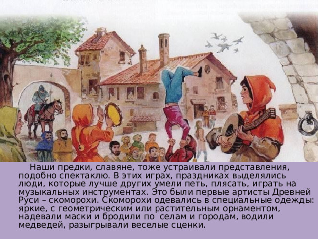  Наши предки, славяне, тоже устраивали представления, подобно спектаклю. В этих играх, праздниках выделялись люди, которые лучше других умели петь, плясать, играть на музыкальных инструментах. Это были первые артисты Древней Руси – скоморохи. Скоморохи одевались в специальные одежды: яркие, с геометрическим или растительным орнаментом, надевали маски и бродили по селам и городам, водили медведей, разыгрывали веселые сценки. 