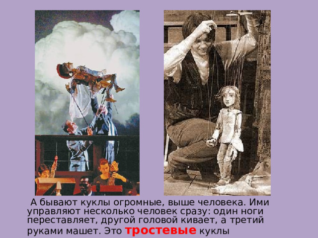  А бывают куклы огромные, выше человека. Ими управляют несколько человек сразу: один ноги переставляет, другой головой кивает, а третий руками машет. Это тростевые куклы 