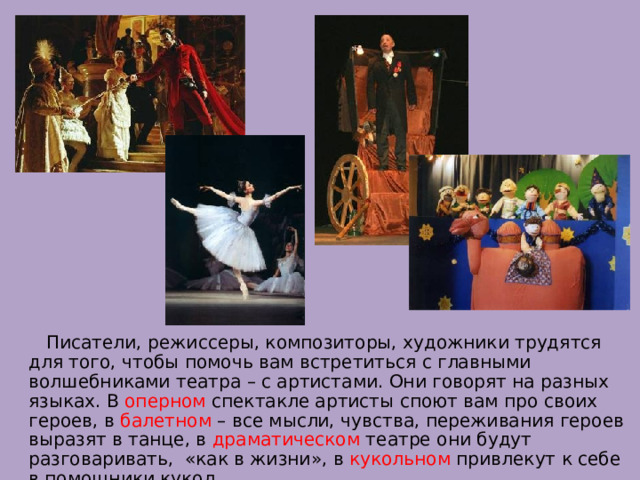  Писатели, режиссеры, композиторы, художники трудятся для того, чтобы помочь вам встретиться с главными волшебниками театра – с артистами. Они говорят на разных языках. В оперном спектакле артисты споют вам про своих героев, в балетном – все мысли, чувства, переживания героев выразят в танце, в драматическом театре они будут разговаривать, «как в жизни», в кукольном привлекут к себе в помощники кукол. 