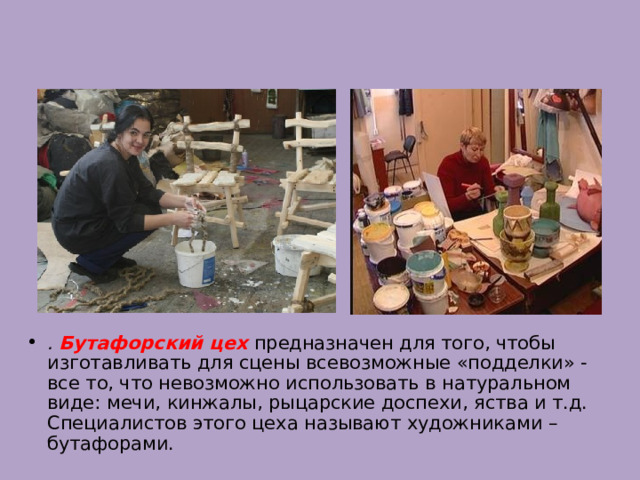 . Бутафорский цех  предназначен для того, чтобы изготавливать для сцены всевозможные «подделки» - все то, что невозможно использовать в натуральном виде: мечи, кинжалы, рыцарские доспехи, яства и т.д. Специалистов этого цеха называют художниками – бутафорами. 