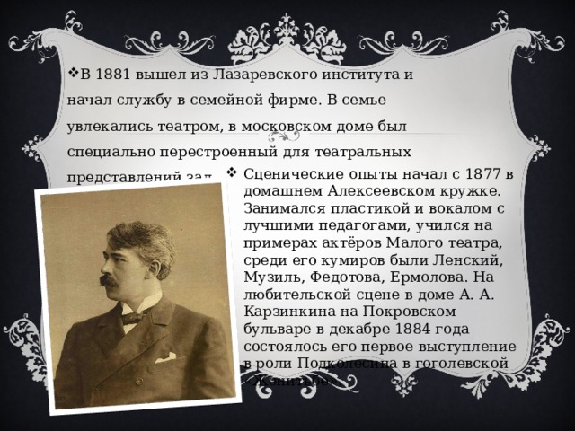 В 1881 вышел из Лазаревского института и начал службу в семейной фирме. В семье увлекались театром, в московском доме был специально перестроенный для театральных представлений зал Сценические опыты начал с 1877 в домашнем Алексеевском кружке. Занимался пластикой и вокалом с лучшими педагогами, учился на примерах актёров Малого театра, среди его кумиров были Ленский, Музиль, Федотова, Ермолова. На любительской сцене в доме А. А. Карзинкина на Покровском бульваре в декабре 1884 года состоялось его первое выступление в роли Подколесина в гоголевской «Женитьбе». 