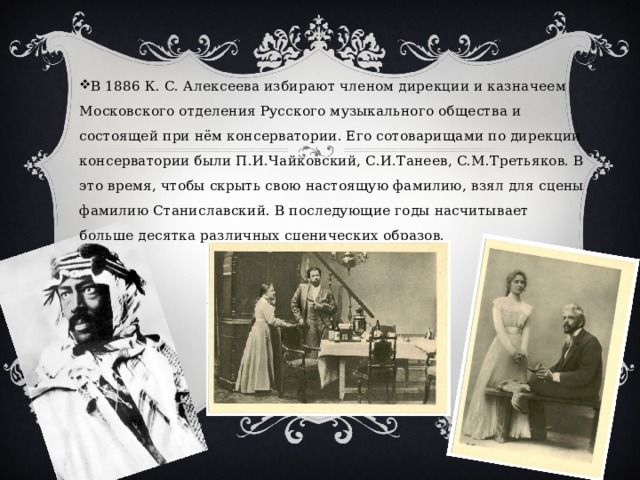 В 1886 К. С. Алексеева избирают членом дирекции и казначеем Московского отделения Русского музыкального общества и состоящей при нём консерватории. Его сотоварищами по дирекции консерватории были П.И.Чайковский, С.И.Танеев, С.М.Третьяков. В это время, чтобы скрыть свою настоящую фамилию, взял для сцены фамилию Станиславский. В последующие годы насчитывает больше десятка различных сценических образов. 