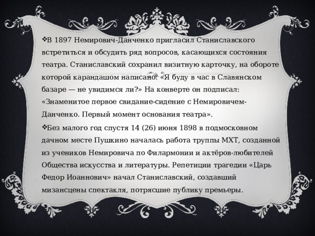 В 1897 Немирович-Данченко пригласил Станиславского встретиться и обсудить ряд вопросов, касающихся состояния театра. Станиславский сохранил визитную карточку, на обороте которой карандашом написано: «Я буду в час в Славянском базаре — не увидимся ли?» На конверте он подписал: «Знаменитое первое свидание-сидение с Немировичем-Данченко. Первый момент основания театра». Без малого год спустя 14 (26) июня 1898 в подмосковном дачном месте Пушкино началась работа труппы МХТ, созданной из учеников Немировича по Филармонии и актёров-любителей Общества искусства и литературы. Репетиции трагедии «Царь Федор Иоаннович» начал Станиславский, создавший мизансцены спектакля, потрясшие публику премьеры. 
