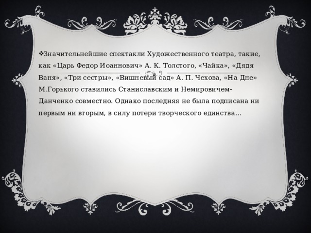 Значительнейшие спектакли Художественного театра, такие, как «Царь Федор Иоаннович» А. К. Толстого, «Чайка», «Дядя Ваня», «Три сестры», «Вишневый сад» А. П. Чехова, «На Дне» М.Горького ставились Станиславским и Немировичем-Данченко совместно. Однако последняя не была подписана ни первым ни вторым, в силу потери творческого единства… 