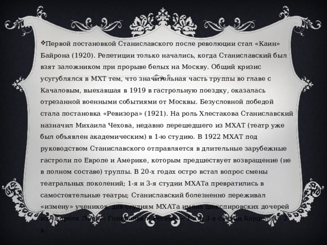Первой постановкой Станиславского после революции стал «Каин» Байрона (1920). Репетиции только начались, когда Станиславский был взят заложником при прорыве белых на Москву. Общий кризис усугублялся в МХТ тем, что значительная часть труппы во главе с Качаловым, выехавшая в 1919 в гастрольную поездку, оказалась отрезанной военными событиями от Москвы. Безусловной победой стала постановка «Ревизора» (1921). На роль Хлестакова Станиславский назначил Михаила Чехова, недавно перешедшего из МХАТ (театр уже был объявлен академическим) в 1-ю студию. В 1922 МХАТ под руководством Станиславского отправляется в длительные зарубежные гастроли по Европе и Америке, которым предшествует возвращение (не в полном составе) труппы. В 20-х годах остро встал вопрос смены театральных поколений; 1-я и 3-я студии МХАТа превратились в самостоятельные театры; Станиславский болезненно переживал «измену» учеников, дав студиям МХАТа имена шекспировских дочерей из «Короля Лира»: Гонерилья и Регана — 1-я и 3-я студии,Корделия - 2-я. 