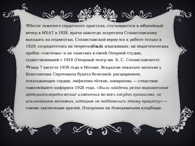 После тяжелого сердечного приступа, случившегося в юбилейный вечер в МХАТ в 1928, врачи навсегда запретили Станиславскому выходить на подмостки. Станиславский вернулся к работе только в 1929, сосредоточась на теоретических изысканиях, на педагогических пробах «системы» и на занятиях в своей Оперной студии, существовавшей с 1918 (Оперный театр им. К. С. Станиславского). Умер 7 августа 1938 года в Москве. Вскрытие показало наличие у Константина Сергеевича букета болезней: расширенное, отказывающее сердце, эмфизема лёгких, аневризмы — следствие тяжелейшего инфаркта 1928 года. « Были найдены резко выраженные артериосклеротические изменения во всех сосудах организма, за исключением мозговых, которые не поддавались этому процессу » — таково заключение врачей. Похоронен на Новодевичьем кладбище. 