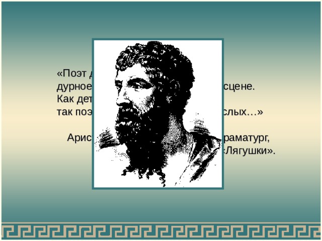 «Поэт должен скрывать дурное и не представлять его на сцене. Как детей наставляет учитель, так поэт должен наставлять взрослых…» Аристофан,  древнегреческий драматург,  комедия «Лягушки». 
