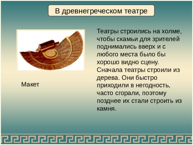 В древнегреческом театре Театры строились на холме, чтобы скамьи для зрителей поднимались вверх и с любого места было бы хорошо видно сцену. Сначала театры строили из дерева.  Они быстро приходили в негодность, часто сгорали, поэтому позднее их стали строить из камня. Макет 