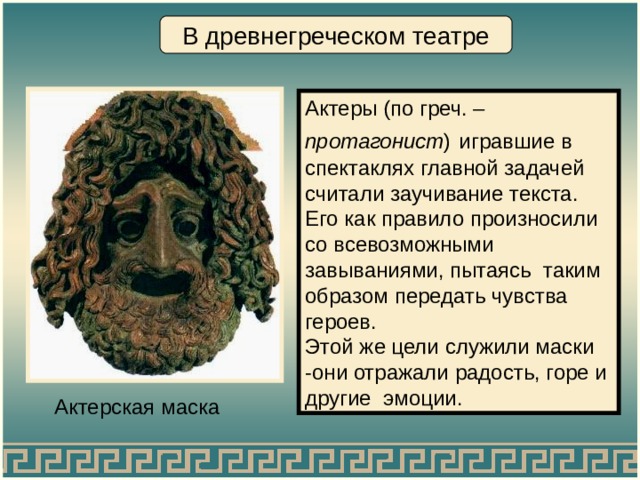 В древнегреческом театре Актеры (по греч. – протагонист )  игравшие в спектаклях главной задачей считали заучивание текста. Его как правило произносили со всевозможными завываниями, пытаясь таким образом передать чувства героев. Этой же цели служили маски -они отражали радость, горе и другие эмоции. Актерская маска 