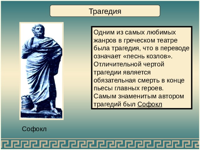 Трагедия Одним из самых любимых жанров в греческом театре была трагедия, что в переводе означает «песнь козлов». Отличительной чертой трагедии является обязательная смерть в конце пьесы главных героев. Самым знаменитым автором трагедий был Софокл Софокл 