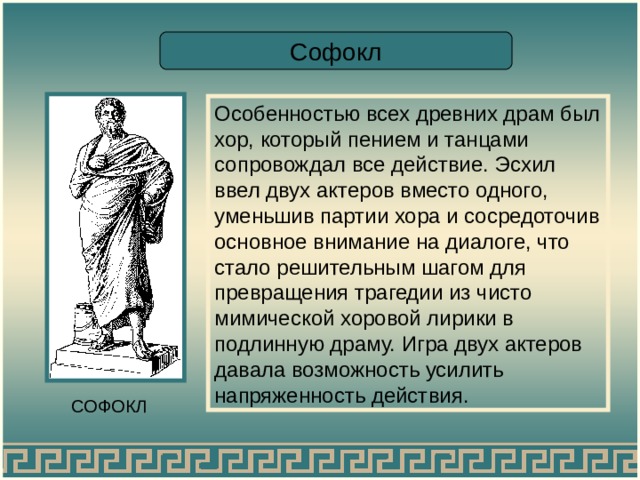 Софокл Особенностью всех древних драм был хор, который пением и танцами сопровождал все действие. Эсхил ввел двух актеров вместо одного, уменьшив партии хора и сосредоточив основное внимание на диалоге, что стало решительным шагом для превращения трагедии из чисто мимической хоровой лирики в подлинную драму. Игра двух актеров давала возможность усилить напряженность действия. СОФОКЛ 