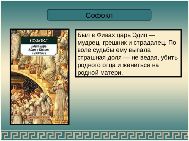 Софокл Был в Фивах царь Эдип — мудрец, грешник и страдалец. По воле судьбы ему выпала страшная доля — не ведая, убить родного отца и жениться на родной матери. 