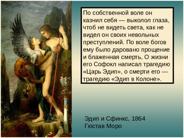 По собственной воле он казнил себя — выколол глаза, чтоб не видеть света, как не видел он своих невольных преступлений. По воле богов ему было даровано прощение и блаженная смерть, О жизни его Софокл написал трагедию «Царь Эдип», о смерти его — трагедию «Эдип в Колоне». Эдип и Сфинкс, 1864  Гюстав Моро 