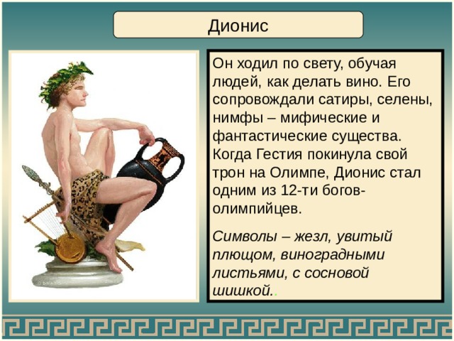 Дионис Он ходил по свету, обучая людей, как делать вино. Его сопровождали сатиры, селены, нимфы – мифические и фантастические существа. Когда Гестия покинула свой трон на Олимпе, Дионис стал одним из 12-ти богов-олимпийцев. Символы – жезл, увитый плющом, виноградными листьями, с сосновой шишкой. . 