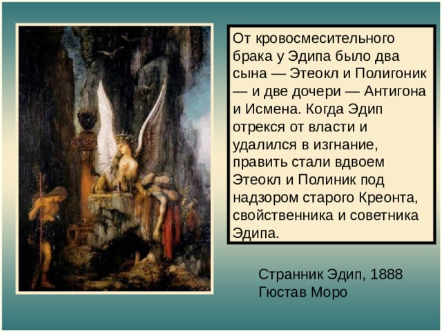 От кровосмесительного брака у Эдипа было два сына — Этеокл и Полигоник — и две дочери — Антигона и Исмена. Когда Эдип отрекся от власти и удалился в изгнание, править стали вдвоем Этеокл и Полиник под надзором старого Креонта, свойственника и советника Эдипа. Странник Эдип, 1888  Гюстав Моро 
