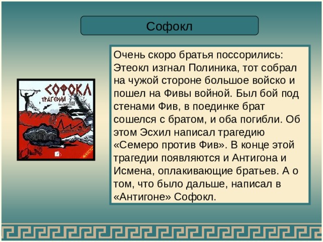 Софокл Очень скоро братья поссорились: Этеокл изгнал Полиника, тот собрал на чужой стороне большое войско и пошел на Фивы войной. Был бой под стенами Фив, в поединке брат сошелся с братом, и оба погибли. Об этом Эсхил написал трагедию «Семеро против Фив». В конце этой трагедии появляются и Антигона и Исмена, оплакивающие братьев. А о том, что было дальше, написал в «Антигоне» Софокл. 