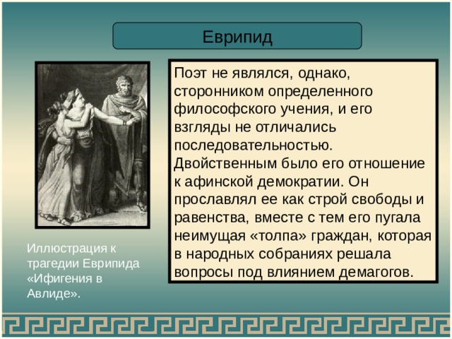 Еврипид Поэт не являлся, однако, сторонником определенного философского учения, и его взгляды не отличались последовательностью. Двойственным было его отношение к афинской демократии. Он прославлял ее как строй свободы и равенства, вместе с тем его пугала неимущая «толпа» граждан, которая в народных собраниях решала вопросы под влиянием демагогов. Иллюстрация к трагедии Еврипида «Ифигения в Авлиде». 