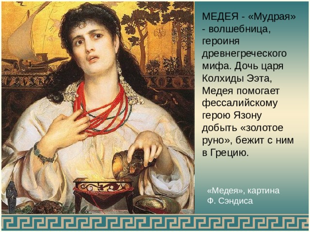 МЕДЕЯ - «Мудрая» - волшебница, героиня древнегреческого мифа. Дочь царя Колхиды Ээта, Медея помогает фессалийскому герою Язону добыть «золотое руно», бежит с ним в Грецию. «Медея», картина Ф. Сэндиса 
