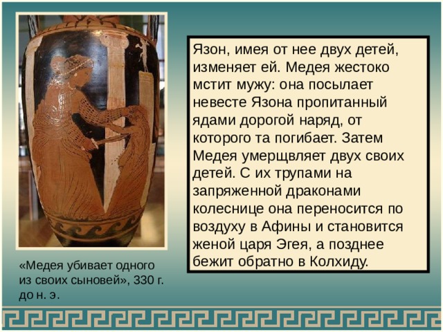 Язон, имея от нее двух детей, изменяет ей. Медея жестоко мстит мужу: она посылает невесте Язона пропитанный ядами дорогой наряд, от которого та погибает. Затем Медея умерщвляет двух своих детей. С их трупами на запряженной драконами колеснице она переносится по воздуху в Афины и становится женой царя Эгея, а позднее бежит обратно в Колхиду. «Медея убивает одного из своих сыновей», 330 г. до н. э. 