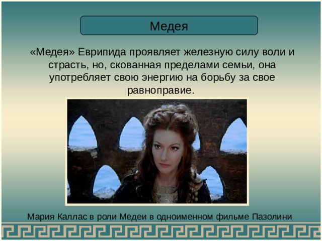 Медея «Медея» Еврипида проявляет железную силу воли и страсть, но, скованная пределами семьи, она употребляет свою энергию на борьбу за свое равноправие. Мария Каллас в роли Медеи в одноименном фильме Пазолини 