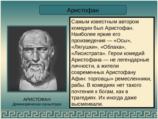 Аристофан Самым известным автором комедии был Аристофан. Наиболее яркие его произведения — «Осы», «Лягушки», «Облака», «Лисистрата». Герои комедий Аристофана — не легендарные личности, а жители современных Аристофану Афин: торговцы» ремесленники, рабы. В комедиях нет такого почтения к богам, как в трагедиях. Их иногда даже высмеивали. АРИСТОФАН Древнегреческая скульптура 